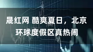 晟红网 酷爽夏日，北京环球度假区真热闹