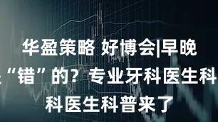 华盈策略 好博会|早晚刷牙是“错”的？专业牙科医生科普来了