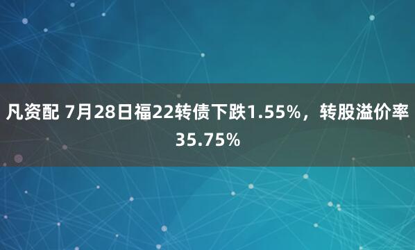 凡资配 7月28日福22转债下跌1.55%，转股溢价率35.75%