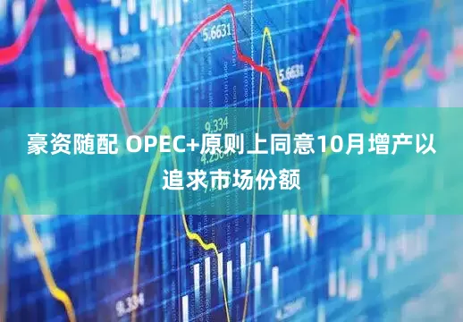 豪资随配 OPEC+原则上同意10月增产以追求市场份额