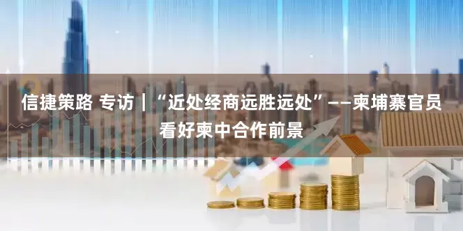 信捷策路 专访｜“近处经商远胜远处”——柬埔寨官员看好柬中合作前景