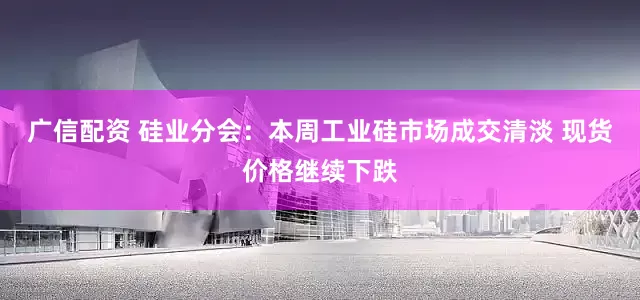 广信配资 硅业分会：本周工业硅市场成交清淡 现货价格继续下跌