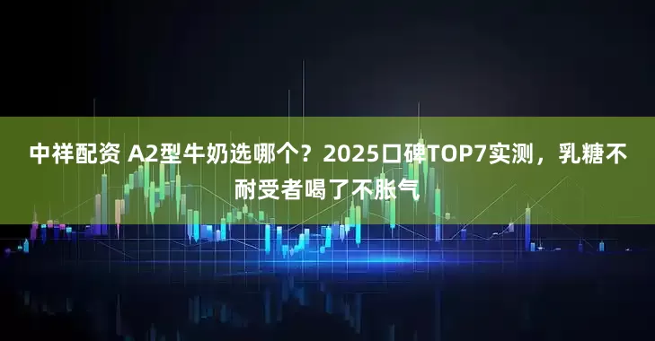 中祥配资 A2型牛奶选哪个？2025口碑TOP7实测，乳糖不耐受者喝了不胀气