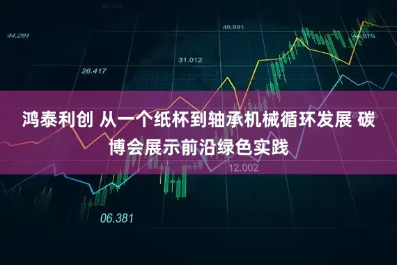 鸿泰利创 从一个纸杯到轴承机械循环发展 碳博会展示前沿绿色实践