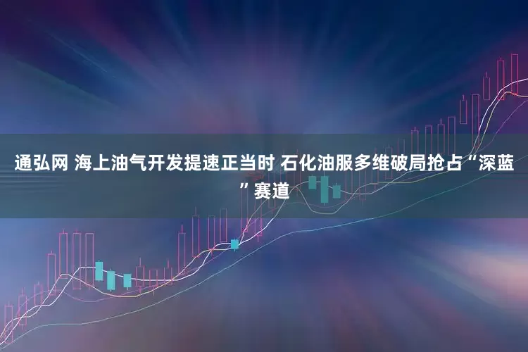 通弘网 海上油气开发提速正当时 石化油服多维破局抢占“深蓝”赛道
