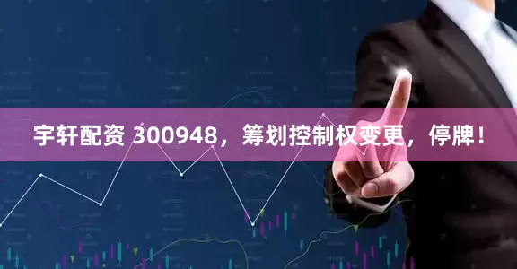 宇轩配资 300948,筹划控制权变更,停牌!