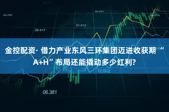 金控配资· 借力产业东风三环集团迈进收获期 “A+H”布局还能撬动多少红利?
