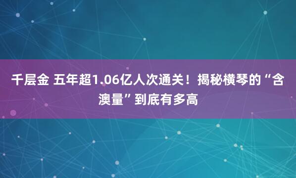 千层金 五年超1.06亿人次通关！揭秘横琴的“含澳量”到底有多高